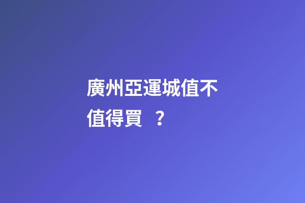 廣州亞運城值不值得買？